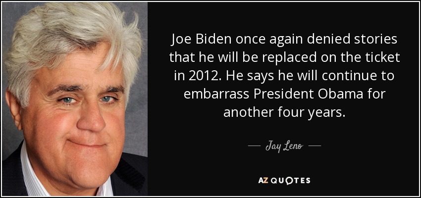 Joe Biden once again denied stories that he will be replaced on the ticket in 2012. He says he will continue to embarrass President Obama for another four years. - Jay Leno