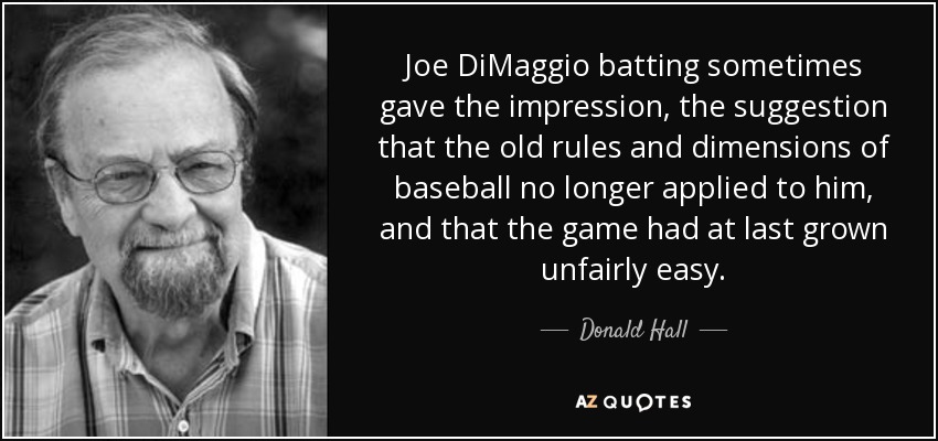 Joe DiMaggio batting sometimes gave the impression, the suggestion that the old rules and dimensions of baseball no longer applied to him, and that the game had at last grown unfairly easy. - Donald Hall