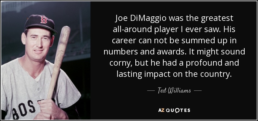 Joe DiMaggio was the greatest all-around player I ever saw. His career can not be summed up in numbers and awards. It might sound corny, but he had a profound and lasting impact on the country. - Ted Williams