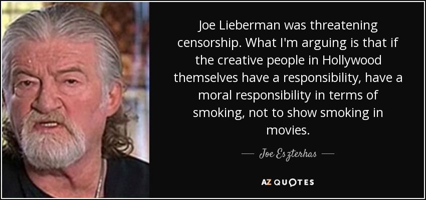 Joe Lieberman was threatening censorship. What I'm arguing is that if the creative people in Hollywood themselves have a responsibility, have a moral responsibility in terms of smoking, not to show smoking in movies. - Joe Eszterhas