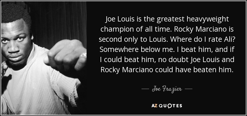 Joe Louis is the greatest heavyweight champion of all time. Rocky Marciano is second only to Louis. Where do I rate Ali? Somewhere below me. I beat him, and if I could beat him, no doubt Joe Louis and Rocky Marciano could have beaten him. - Joe Frazier