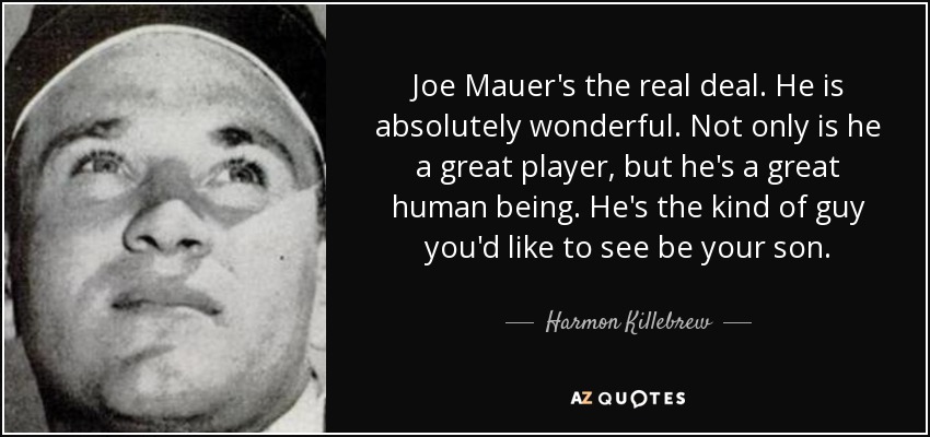 Joe Mauer's the real deal. He is absolutely wonderful. Not only is he a great player, but he's a great human being. He's the kind of guy you'd like to see be your son. - Harmon Killebrew