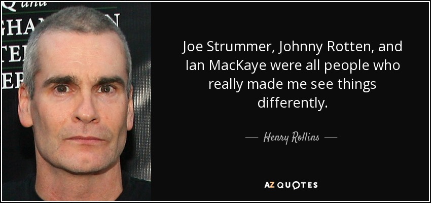 Joe Strummer, Johnny Rotten, and Ian MacKaye were all people who really made me see things differently. - Henry Rollins