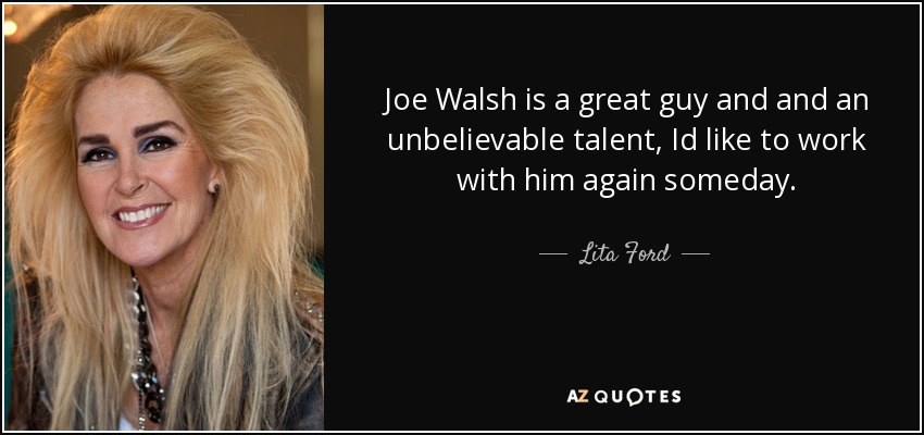 Joe Walsh is a great guy and and an unbelievable talent, Id like to work with him again someday. - Lita Ford