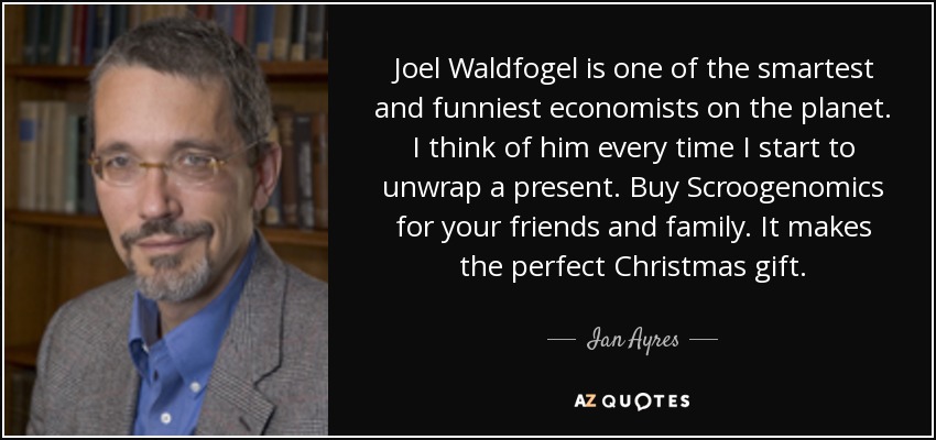 Joel Waldfogel is one of the smartest and funniest economists on the planet. I think of him every time I start to unwrap a present. Buy Scroogenomics for your friends and family. It makes the perfect Christmas gift. - Ian Ayres