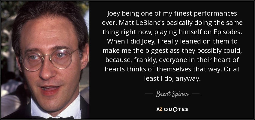 Joey being one of my finest performances ever. Matt LeBlanc's basically doing the same thing right now, playing himself on Episodes. When I did Joey, I really leaned on them to make me the biggest ass they possibly could, because, frankly, everyone in their heart of hearts thinks of themselves that way. Or at least I do, anyway. - Brent Spiner