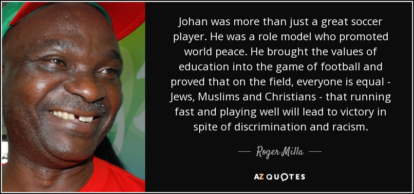 Johan was more than just a great soccer player. He was a role model who promoted world peace. He brought the values of education into the game of football and proved that on the field, everyone is equal - Jews, Muslims and Christians - that running fast and playing well will lead to victory in spite of discrimination and racism. - Roger Milla