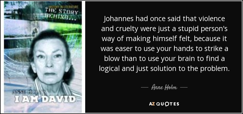Johannes had once said that violence and cruelty were just a stupid person's way of making himself felt, because it was easer to use your hands to strike a blow than to use your brain to find a logical and just solution to the problem. - Anne Holm