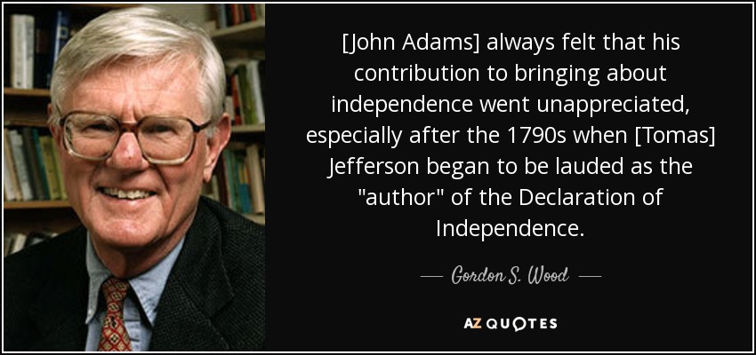 [John Adams] always felt that his contribution to bringing about independence went unappreciated, especially after the 1790s when [Tomas] Jefferson began to be lauded as the 