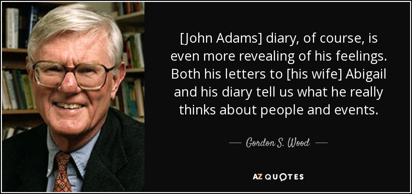 [John Adams] diary, of course, is even more revealing of his feelings. Both his letters to [his wife] Abigail and his diary tell us what he really thinks about people and events. - Gordon S. Wood