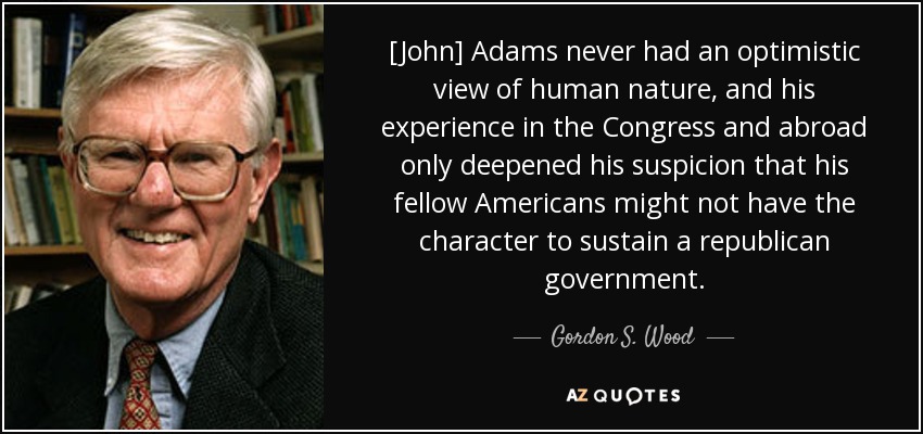 [John] Adams never had an optimistic view of human nature, and his experience in the Congress and abroad only deepened his suspicion that his fellow Americans might not have the character to sustain a republican government. - Gordon S. Wood