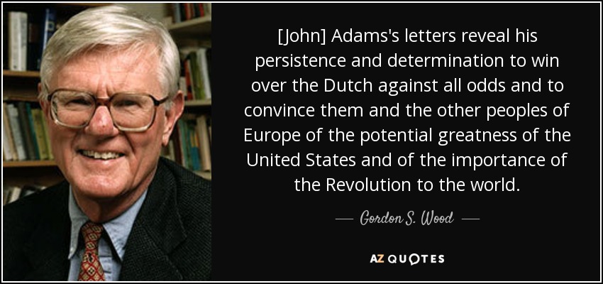 [John] Adams's letters reveal his persistence and determination to win over the Dutch against all odds and to convince them and the other peoples of Europe of the potential greatness of the United States and of the importance of the Revolution to the world. - Gordon S. Wood