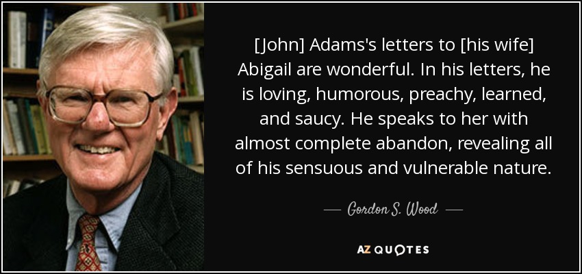[John] Adams's letters to [his wife] Abigail are wonderful. In his letters, he is loving, humorous, preachy, learned, and saucy. He speaks to her with almost complete abandon, revealing all of his sensuous and vulnerable nature. - Gordon S. Wood