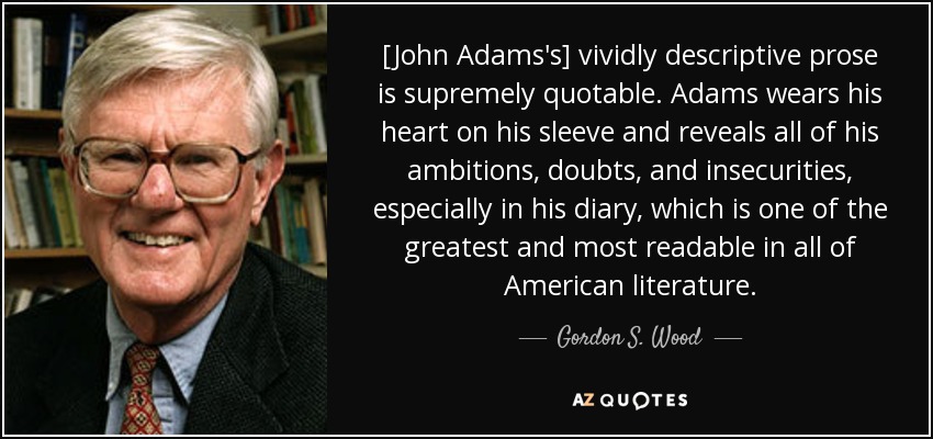 [John Adams's] vividly descriptive prose is supremely quotable. Adams wears his heart on his sleeve and reveals all of his ambitions, doubts, and insecurities, especially in his diary, which is one of the greatest and most readable in all of American literature. - Gordon S. Wood