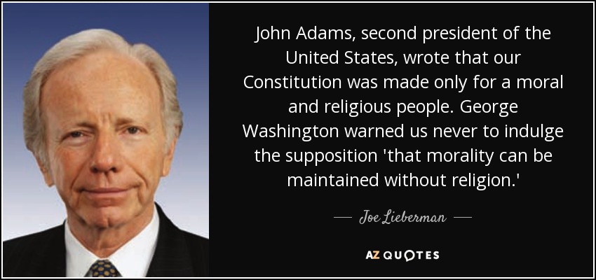 John Adams, second president of the United States, wrote that our Constitution was made only for a moral and religious people. George Washington warned us never to indulge the supposition 'that morality can be maintained without religion.' - Joe Lieberman