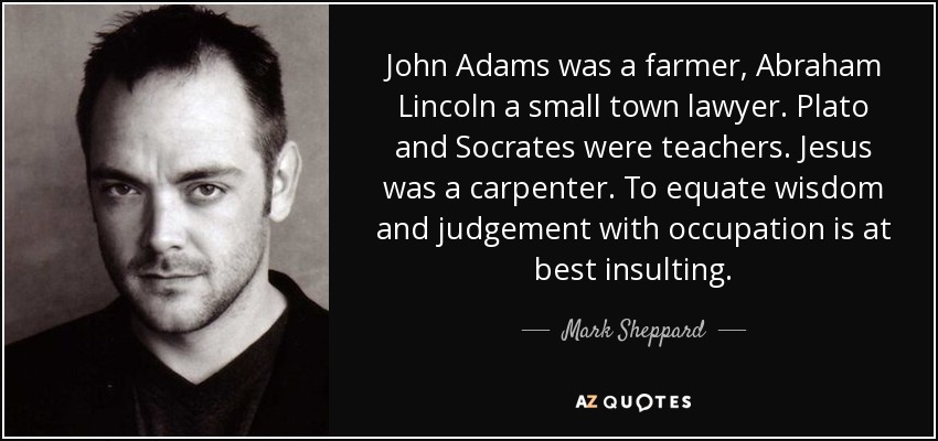 John Adams was a farmer, Abraham Lincoln a small town lawyer. Plato and Socrates were teachers. Jesus was a carpenter. To equate wisdom and judgement with occupation is at best insulting. - Mark Sheppard