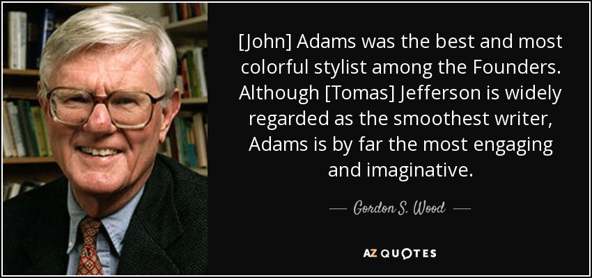 [John] Adams was the best and most colorful stylist among the Founders. Although [Tomas] Jefferson is widely regarded as the smoothest writer, Adams is by far the most engaging and imaginative. - Gordon S. Wood