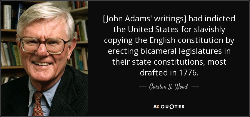 [John Adams' writings] had indicted the United States for slavishly copying the English constitution by erecting bicameral legislatures in their state constitutions, most drafted in 1776. - Gordon S. Wood