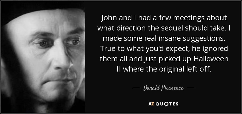 John and I had a few meetings about what direction the sequel should take. I made some real insane suggestions. True to what you'd expect, he ignored them all and just picked up Halloween II where the original left off. - Donald Pleasence