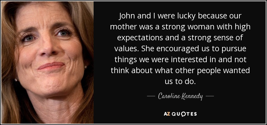 John and I were lucky because our mother was a strong woman with high expectations and a strong sense of values. She encouraged us to pursue things we were interested in and not think about what other people wanted us to do. - Caroline Kennedy