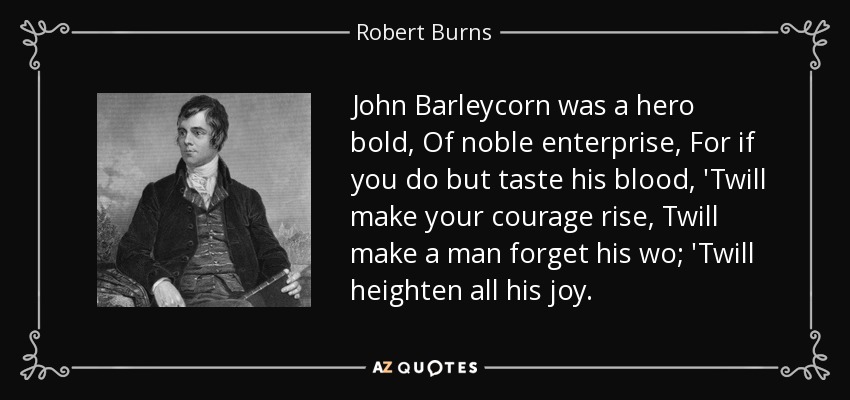 John Barleycorn was a hero bold, Of noble enterprise, For if you do but taste his blood, 'Twill make your courage rise, Twill make a man forget his wo; 'Twill heighten all his joy. - Robert Burns