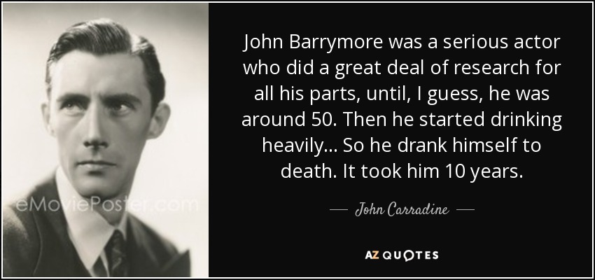 John Barrymore was a serious actor who did a great deal of research for all his parts, until, I guess, he was around 50. Then he started drinking heavily . . . So he drank himself to death. It took him 10 years. - John Carradine