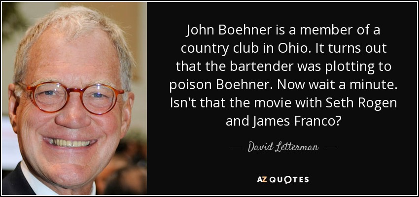 John Boehner is a member of a country club in Ohio. It turns out that the bartender was plotting to poison Boehner. Now wait a minute. Isn't that the movie with Seth Rogen and James Franco? - David Letterman
