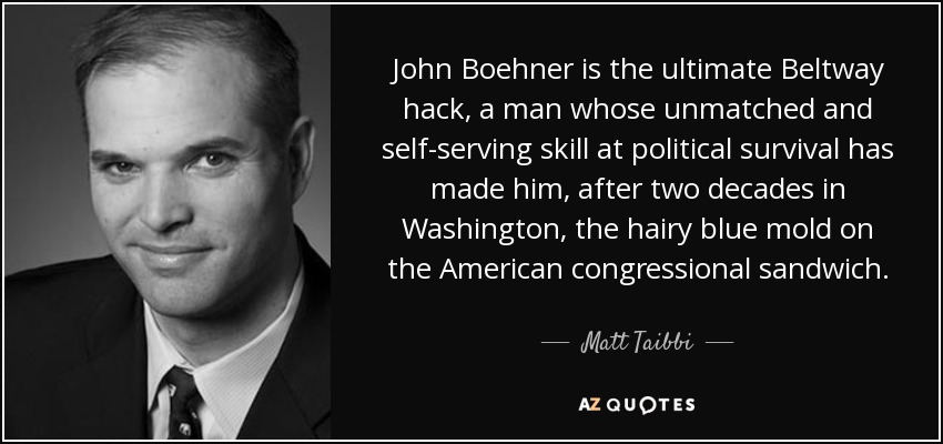 John Boehner is the ultimate Beltway hack, a man whose unmatched and self-serving skill at political survival has made him, after two decades in Washington, the hairy blue mold on the American congressional sandwich. - Matt Taibbi