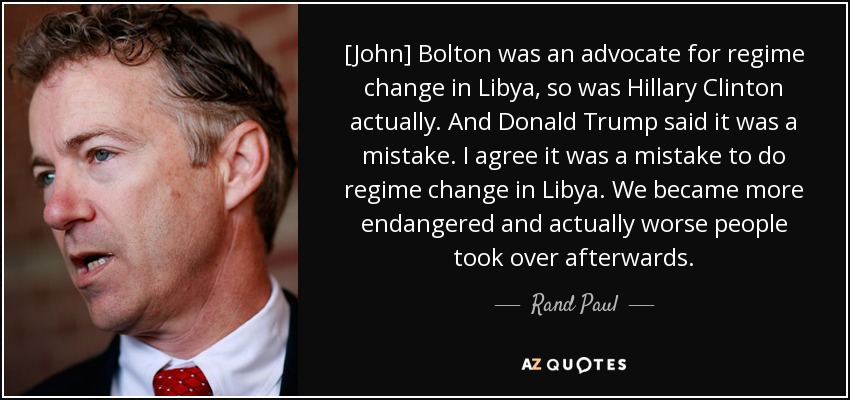 [John] Bolton was an advocate for regime change in Libya, so was Hillary Clinton actually. And Donald Trump said it was a mistake. I agree it was a mistake to do regime change in Libya. We became more endangered and actually worse people took over afterwards. - Rand Paul