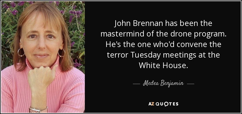 John Brennan has been the mastermind of the drone program. He's the one who'd convene the terror Tuesday meetings at the White House. - Medea Benjamin