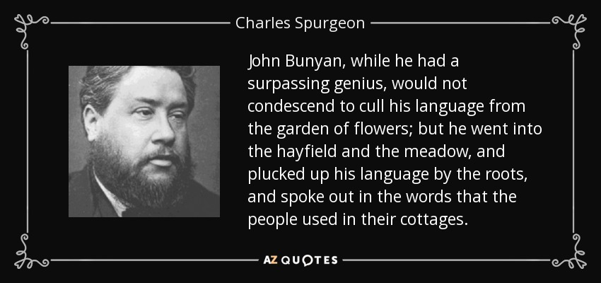 John Bunyan, while he had a surpassing genius, would not condescend to cull his language from the garden of flowers; but he went into the hayfield and the meadow, and plucked up his language by the roots, and spoke out in the words that the people used in their cottages. - Charles Spurgeon