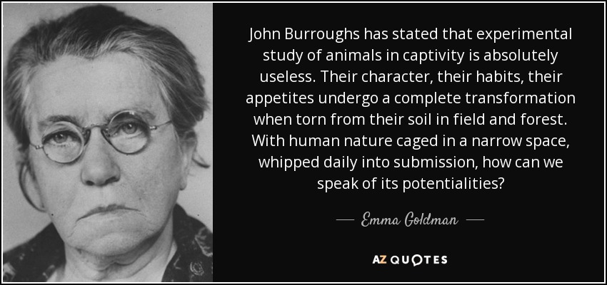 John Burroughs has stated that experimental study of animals in captivity is absolutely useless. Their character, their habits, their appetites undergo a complete transformation when torn from their soil in field and forest. With human nature caged in a narrow space, whipped daily into submission, how can we speak of its potentialities? - Emma Goldman