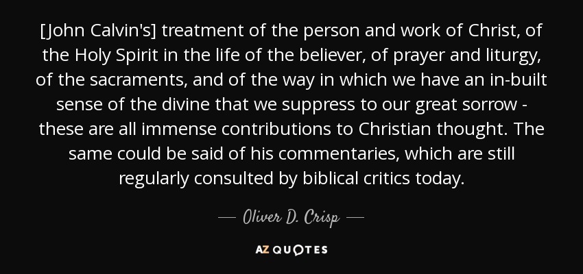 [John Calvin's] treatment of the person and work of Christ, of the Holy Spirit in the life of the believer, of prayer and liturgy, of the sacraments, and of the way in which we have an in-built sense of the divine that we suppress to our great sorrow - these are all immense contributions to Christian thought. The same could be said of his commentaries, which are still regularly consulted by biblical critics today. - Oliver D. Crisp