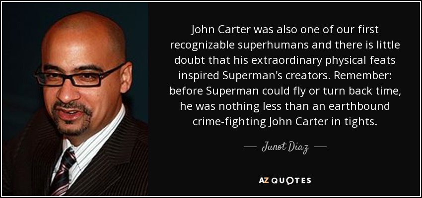 John Carter was also one of our first recognizable superhumans and there is little doubt that his extraordinary physical feats inspired Superman's creators. Remember: before Superman could fly or turn back time, he was nothing less than an earthbound crime-fighting John Carter in tights. - Junot Diaz
