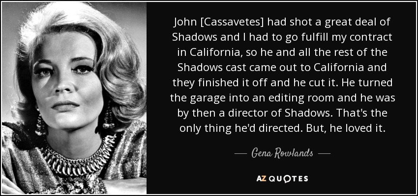 John [Cassavetes] had shot a great deal of Shadows and I had to go fulfill my contract in California, so he and all the rest of the Shadows cast came out to California and they finished it off and he cut it. He turned the garage into an editing room and he was by then a director of Shadows. That's the only thing he'd directed. But, he loved it. - Gena Rowlands