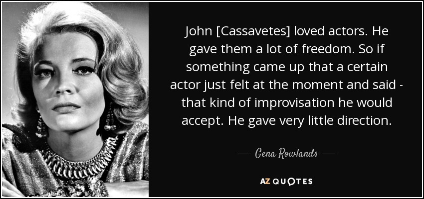 John [Cassavetes] loved actors. He gave them a lot of freedom. So if something came up that a certain actor just felt at the moment and said - that kind of improvisation he would accept. He gave very little direction. - Gena Rowlands
