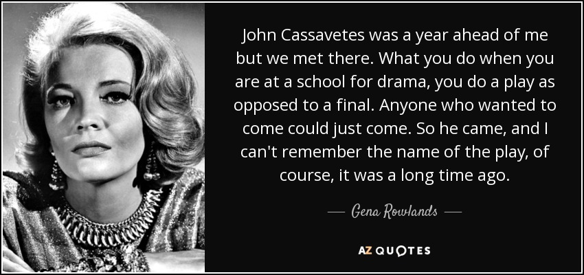 John Cassavetes was a year ahead of me but we met there. What you do when you are at a school for drama, you do a play as opposed to a final. Anyone who wanted to come could just come. So he came, and I can't remember the name of the play, of course, it was a long time ago. - Gena Rowlands