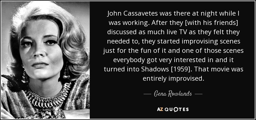 John Cassavetes was there at night while I was working. After they [with his friends] discussed as much live TV as they felt they needed to, they started improvising scenes just for the fun of it and one of those scenes everybody got very interested in and it turned into Shadows [1959]. That movie was entirely improvised. - Gena Rowlands