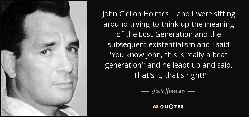 John Clellon Holmes... and I were sitting around trying to think up the meaning of the Lost Generation and the subsequent existentialism and I said 'You know John, this is really a beat generation'; and he leapt up and said, 'That's it, that's right!' - Jack Kerouac