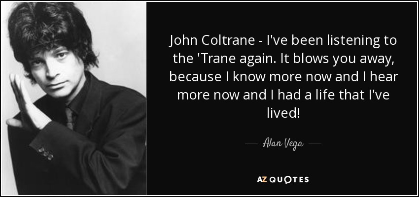 John Coltrane - I've been listening to the 'Trane again. It blows you away, because I know more now and I hear more now and I had a life that I've lived! - Alan Vega
