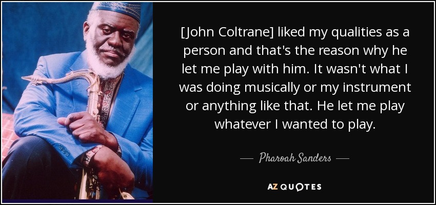 [John Coltrane] liked my qualities as a person and that's the reason why he let me play with him. It wasn't what I was doing musically or my instrument or anything like that. He let me play whatever I wanted to play. - Pharoah Sanders