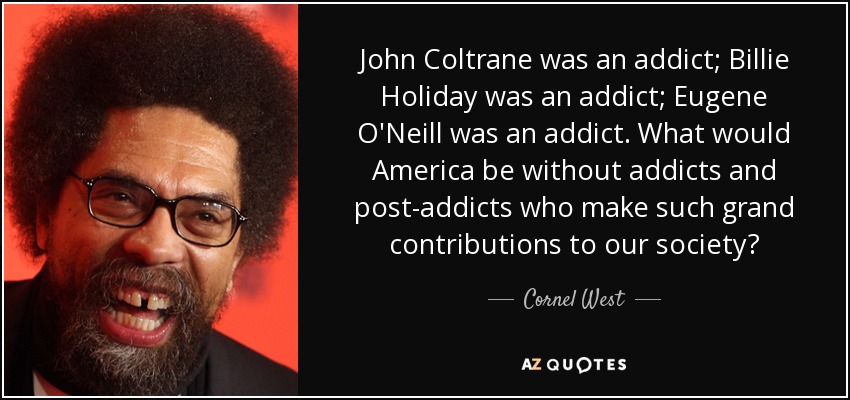 John Coltrane was an addict; Billie Holiday was an addict; Eugene O'Neill was an addict. What would America be without addicts and post-addicts who make such grand contributions to our society? - Cornel West