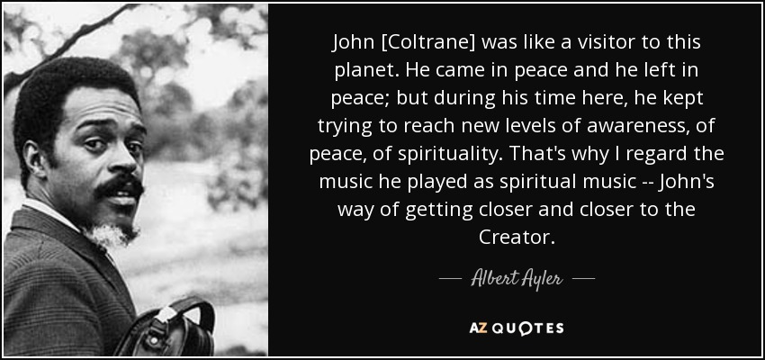 John [Coltrane] was like a visitor to this planet. He came in peace and he left in peace; but during his time here, he kept trying to reach new levels of awareness, of peace, of spirituality. That's why I regard the music he played as spiritual music -- John's way of getting closer and closer to the Creator. - Albert Ayler