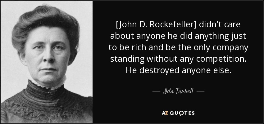 [John D. Rockefeller] didn't care about anyone he did anything just to be rich and be the only company standing without any competition. He destroyed anyone else. - Ida Tarbell