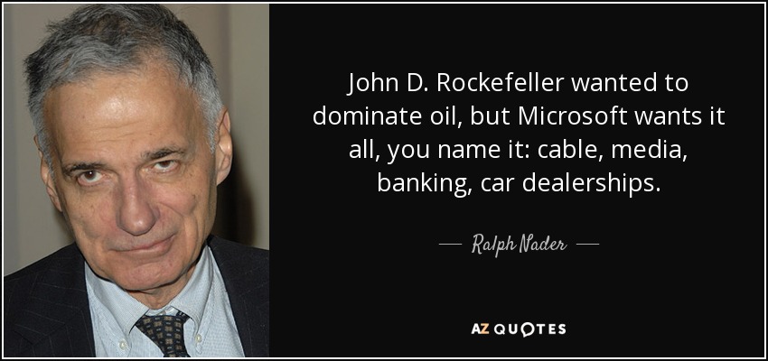 John D. Rockefeller wanted to dominate oil, but Microsoft wants it all, you name it: cable, media, banking, car dealerships. - Ralph Nader