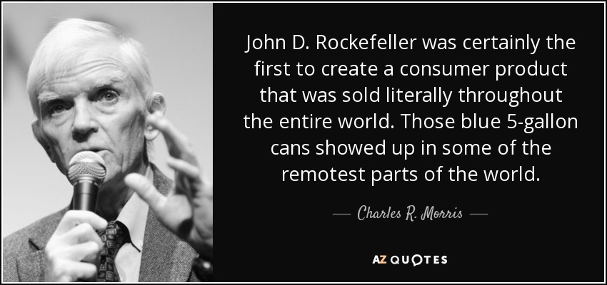 John D. Rockefeller was certainly the first to create a consumer product that was sold literally throughout the entire world. Those blue 5-gallon cans showed up in some of the remotest parts of the world. - Charles R. Morris