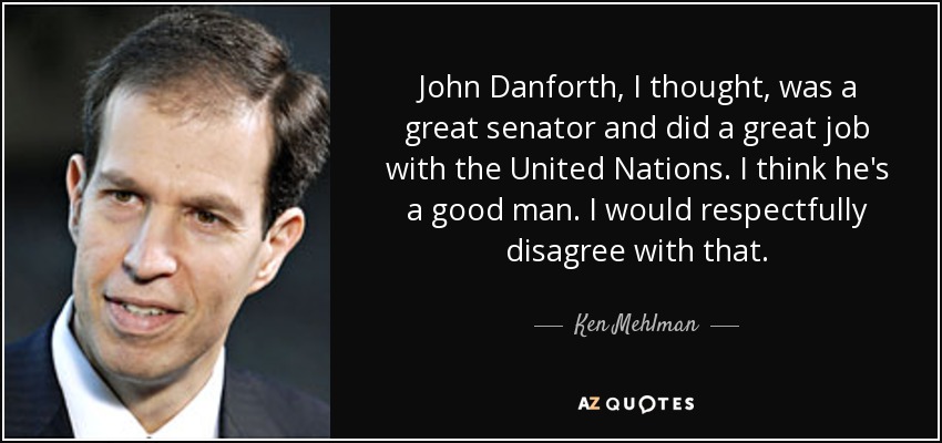 John Danforth, I thought, was a great senator and did a great job with the United Nations. I think he's a good man. I would respectfully disagree with that. - Ken Mehlman