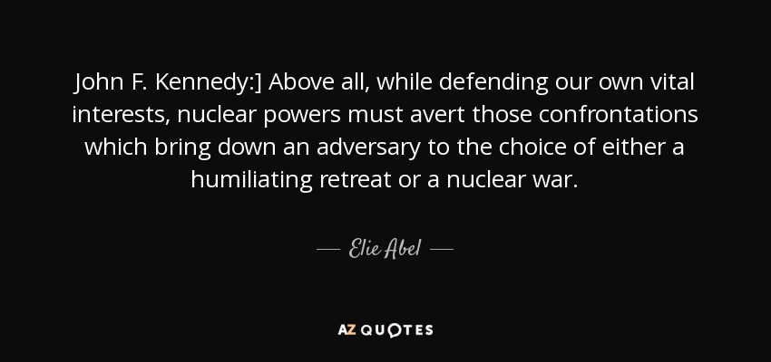 John F. Kennedy:] Above all, while defending our own vital interests, nuclear powers must avert those confrontations which bring down an adversary to the choice of either a humiliating retreat or a nuclear war. - Elie Abel