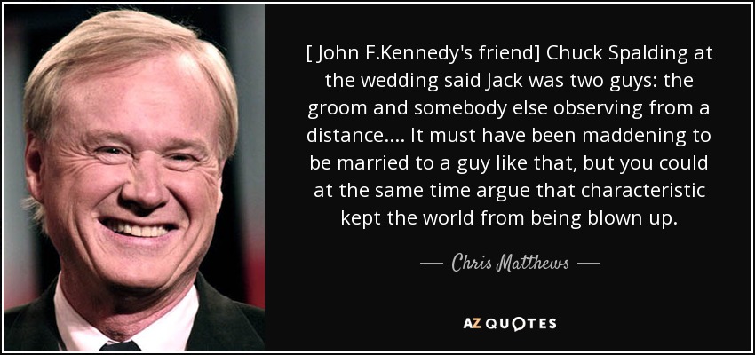 [ John F.Kennedy's friend] Chuck Spalding at the wedding said Jack was two guys: the groom and somebody else observing from a distance. ... It must have been maddening to be married to a guy like that, but you could at the same time argue that characteristic kept the world from being blown up. - Chris Matthews