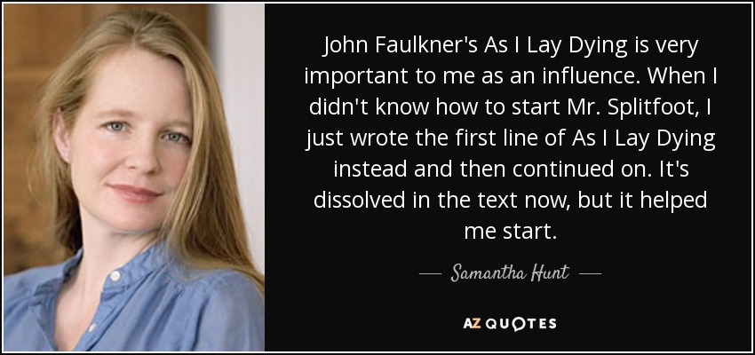 John Faulkner's As I Lay Dying is very important to me as an influence. When I didn't know how to start Mr. Splitfoot, I just wrote the first line of As I Lay Dying instead and then continued on. It's dissolved in the text now, but it helped me start. - Samantha Hunt